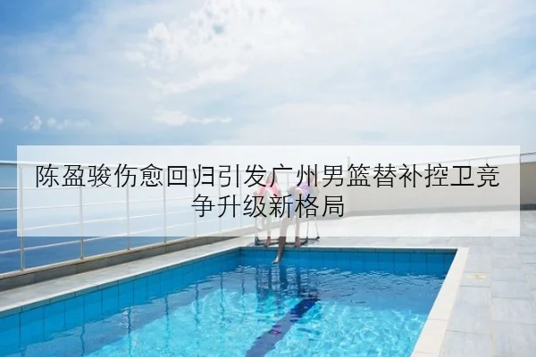 陈盈骏伤愈回归引发广州男篮替补控卫竞争升级新格局