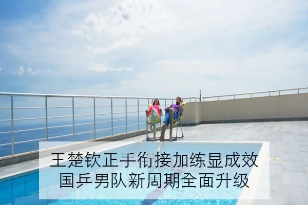 王楚钦正手衔接加练显成效 国乒男队新周期全面升级